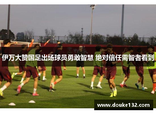伊万大赞国足出场球员勇敢智慧 绝对信任需智者看到